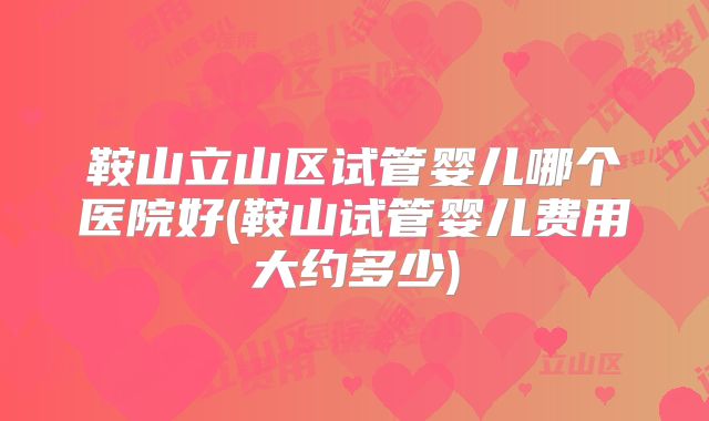 鞍山立山区试管婴儿哪个医院好(鞍山试管婴儿费用大约多少)