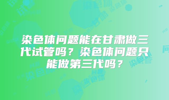 染色体问题能在甘肃做三代试管吗？染色体问题只能做第三代吗？