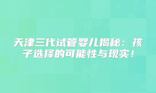 天津三代试管婴儿揭秘：孩子选择的可能性与现实！