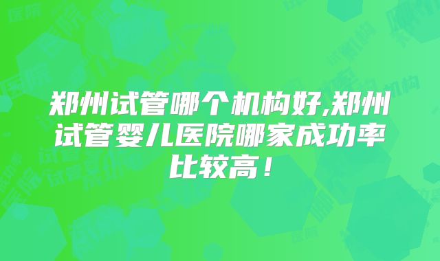 郑州试管哪个机构好,郑州试管婴儿医院哪家成功率比较高！