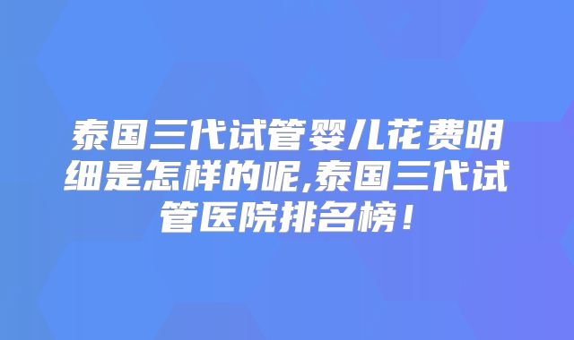 泰国三代试管婴儿花费明细是怎样的呢,泰国三代试管医院排名榜！