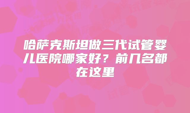 哈萨克斯坦做三代试管婴儿医院哪家好?前几名都在这里