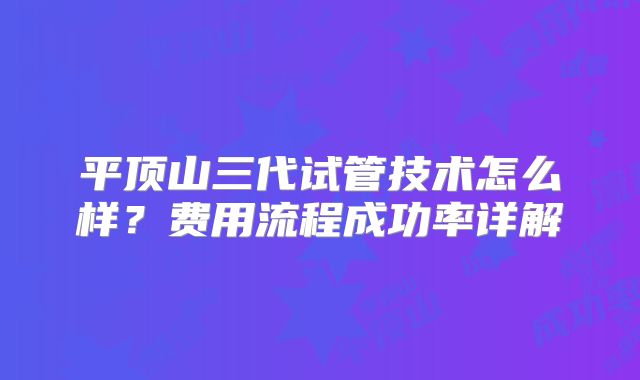 平顶山三代试管技术怎么样？费用流程成功率详解