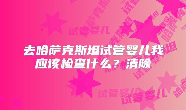 去哈萨克斯坦试管婴儿我应该检查什么?清除