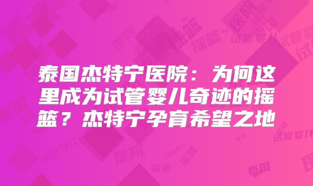 泰国杰特宁医院：为何这里成为试管婴儿奇迹的摇篮？杰特宁孕育希望之地