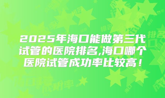 2025年海口能做第三代试管的医院排名,海口哪个医院试管成功率比较高！