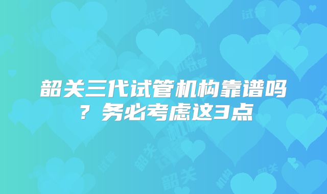 韶关三代试管机构靠谱吗？务必考虑这3点