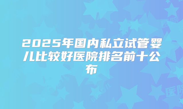 2025年国内私立试管婴儿比较好医院排名前十公布