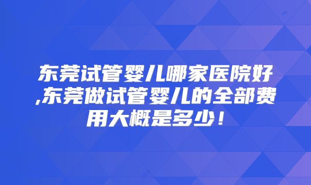 东莞试管婴儿哪家医院好,东莞做试管婴儿的全部费用大概是多少！