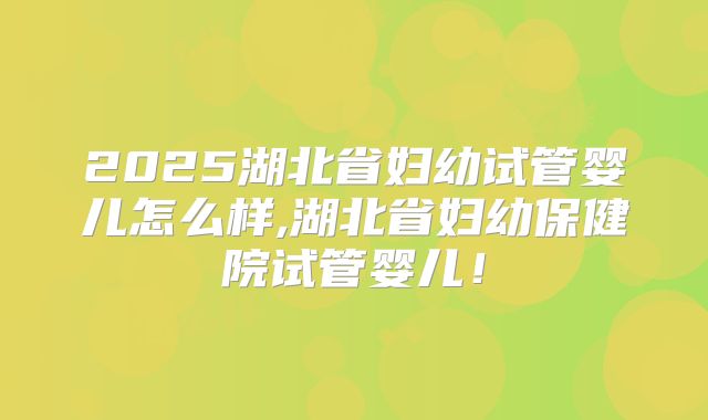 2025湖北省妇幼试管婴儿怎么样,湖北省妇幼保健院试管婴儿！