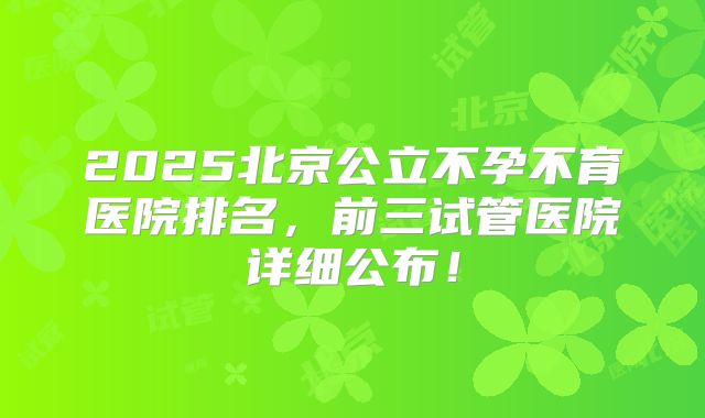 2025北京公立不孕不育医院排名,前三试管医院详细公布!