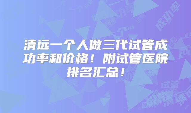 清远一个人做三代试管成功率和价格!附试管医院排名汇总!