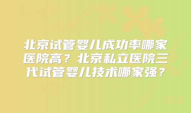 北京试管婴儿成功率哪家医院高？北京私立医院三代试管婴儿技术哪家强？