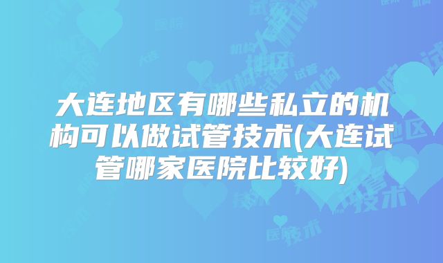 大连地区有哪些私立的机构可以做试管技术(大连试管哪家医院比较好)