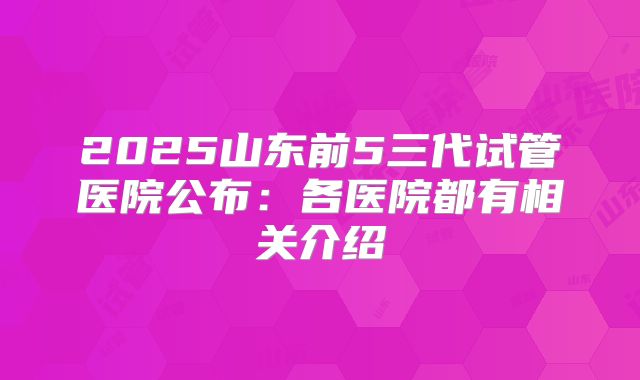 2025山东前5三代试管医院公布:各医院都有相关介绍