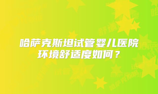 哈萨克斯坦试管婴儿医院环境舒适度如何？