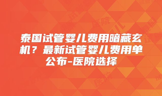 泰国试管婴儿费用暗藏玄机？最新试管婴儿费用单公布-医院选择