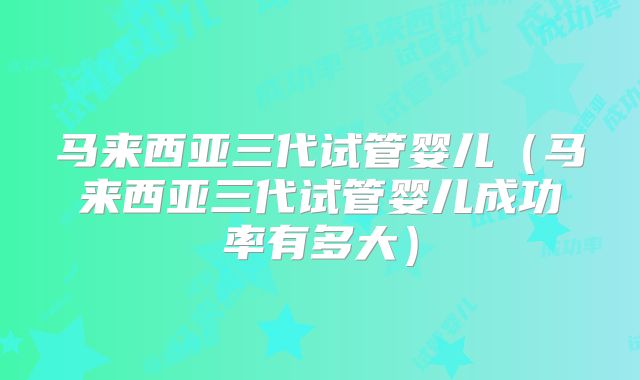 马来西亚三代试管婴儿（马来西亚三代试管婴儿成功率有多大）
