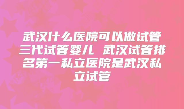 武汉什么医院可以做试管三代试管婴儿 武汉试管排名第一私立医院是武汉私立试管
