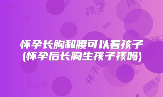 怀孕长胸和腰可以看孩子(怀孕后长胸生孩子孩吗)