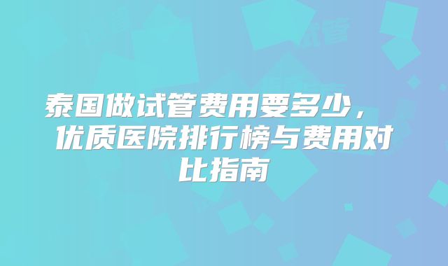 泰国做试管费用要多少， 优质医院排行榜与费用对比指南