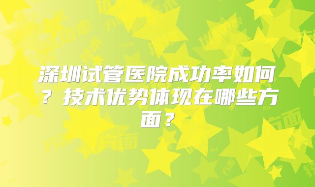 深圳试管医院成功率如何？技术优势体现在哪些方面？