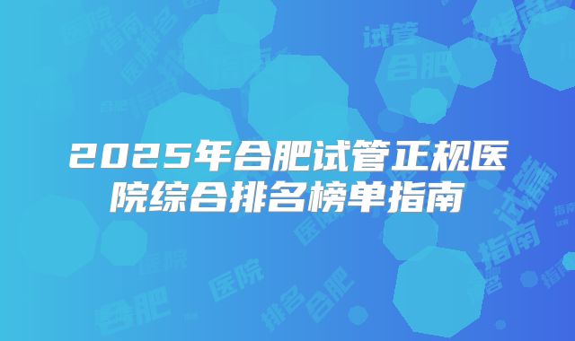 2025年合肥试管正规医院综合排名榜单指南