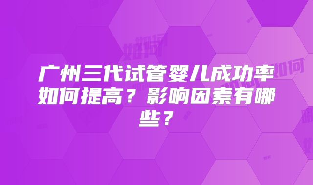 广州三代试管婴儿成功率如何提高？影响因素有哪些？