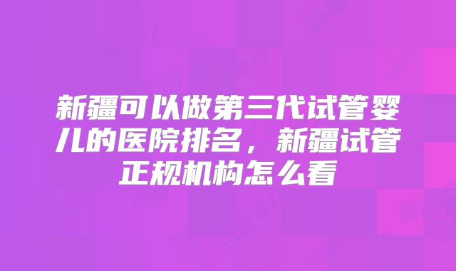 新疆可以做第三代试管婴儿的医院排名，新疆试管正规机构怎么看