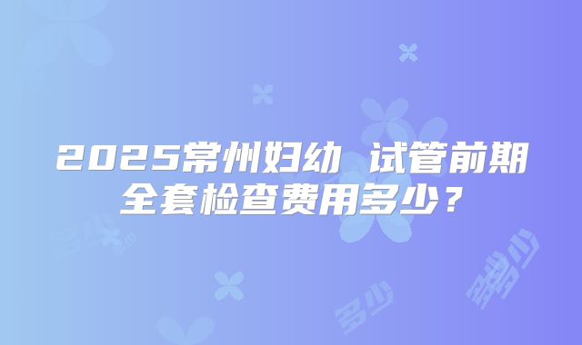 2025常州妇幼 试管前期全套检查费用多少？