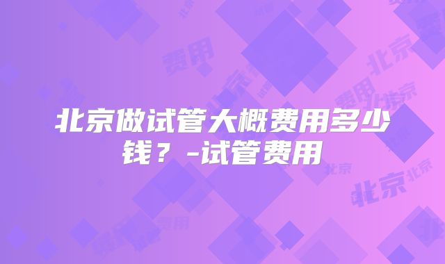 北京做试管大概费用多少钱？-试管费用