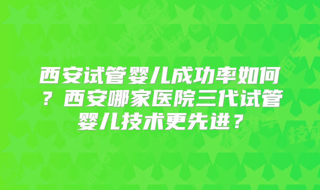 西安试管婴儿成功率如何？西安哪家医院三代试管婴儿技术更先进？