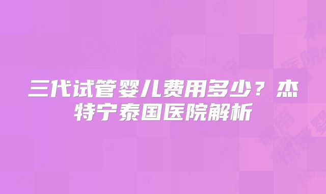 三代试管婴儿费用多少？杰特宁泰国医院解析