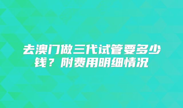 去澳门做三代试管要多少钱？附费用明细情况