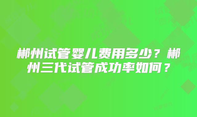 郴州试管婴儿费用多少？郴州三代试管成功率如何？