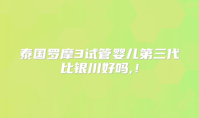 泰国罗摩3试管婴儿第三代比银川好吗,!