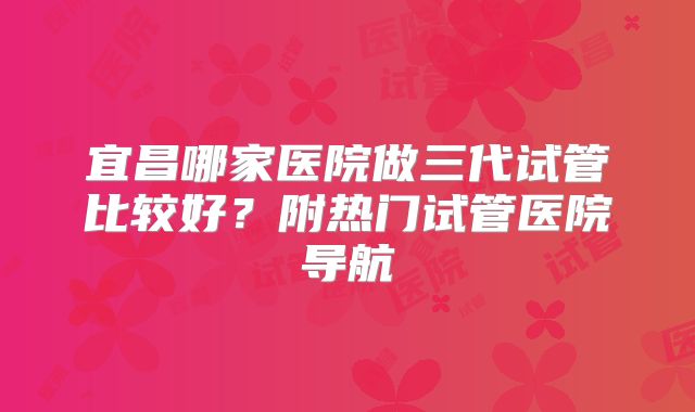 宜昌哪家医院做三代试管比较好？附热门试管医院导航