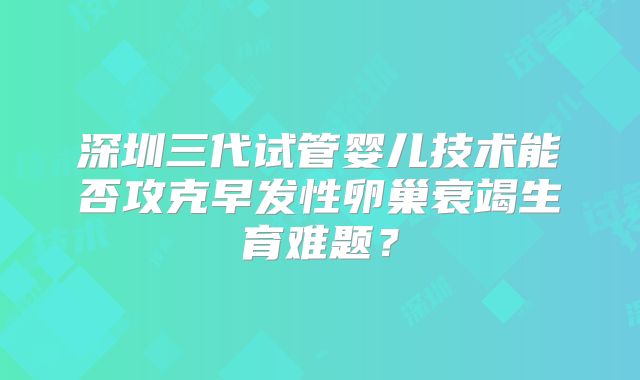 深圳三代试管婴儿技术能否攻克早发性卵巢衰竭生育难题？