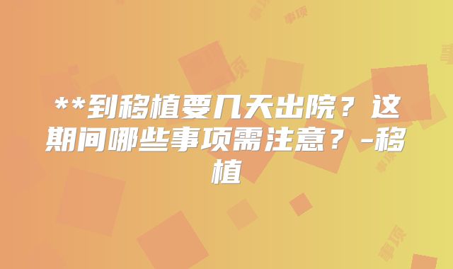 **到移植要几天出院？这期间哪些事项需注意？-移植