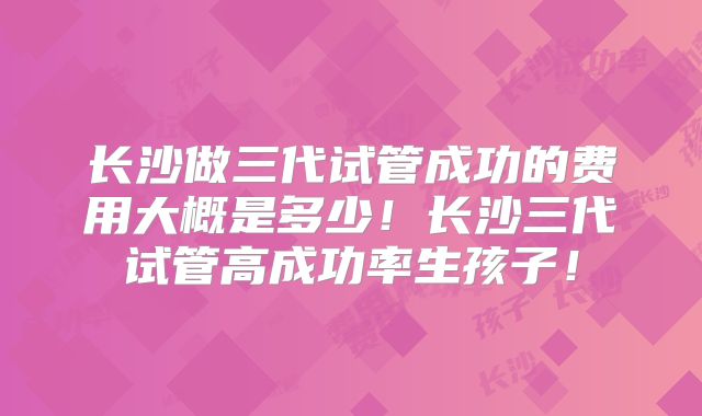 长沙做三代试管成功的费用大概是多少！长沙三代试管高成功率生孩子！