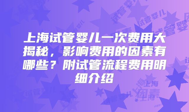 上海试管婴儿一次费用大揭秘，影响费用的因素有哪些？附试管流程费用明细介绍