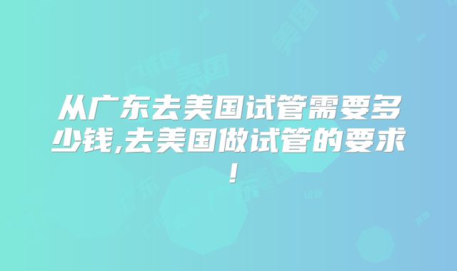 从广东去美国试管需要多少钱,去美国做试管的要求！