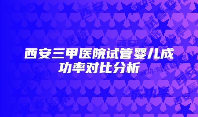 西安三甲医院试管婴儿成功率对比分析
