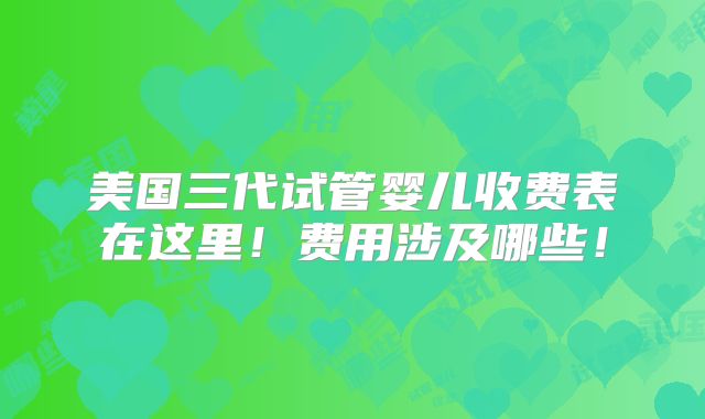 美国三代试管婴儿收费表在这里！费用涉及哪些！