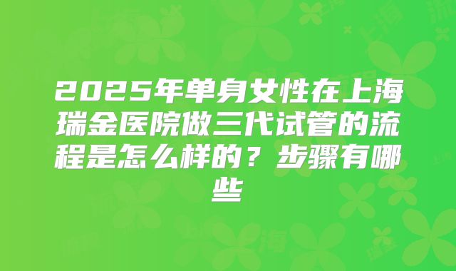 2025年单身女性在上海瑞金医院做三代试管的流程是怎么样的？步骤有哪些