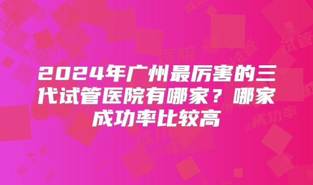 2024年广州最厉害的三代试管医院有哪家？哪家成功率比较高