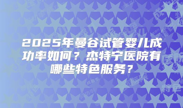 2025年曼谷试管婴儿成功率如何？杰特宁医院有哪些特色服务？