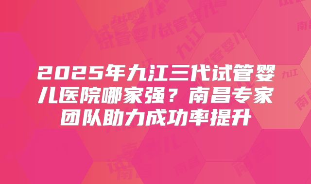 2025年九江三代试管婴儿医院哪家强？南昌专家团队助力成功率提升