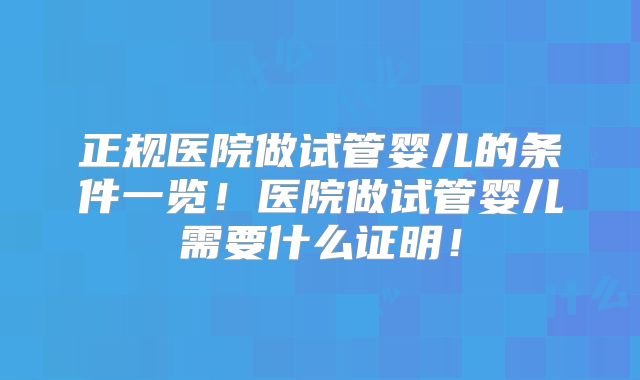 正规医院做试管婴儿的条件一览！医院做试管婴儿需要什么证明！