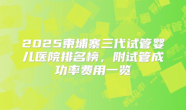 2025柬埔寨三代试管婴儿医院排名榜，附试管成功率费用一览